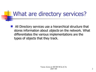 What are directory services? All Directory services use a hierarchical structure that stores information about  objects  on the network. What differentiates the various implementations are the types of objects that they track. Varun Arora @ SICSR M.Sc.(CA) 2007-'09 