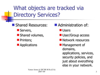 What objects are tracked via Directory Services? Shared Resources:  Servers,  Shared volumes,  Printers;  Applications Administration of:  Users User/Group access Network resources Management of domains, applications, services, security policies, and just about everything else in your network. Varun Arora @ SICSR M.Sc.(CA) 2007-'09 
