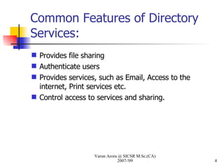 Common Features of Directory Services: Provides file sharing Authenticate users Provides services, such as Email, Access to the internet, Print services etc. Control access to services and sharing.  Varun Arora @ SICSR M.Sc.(CA) 2007-'09 