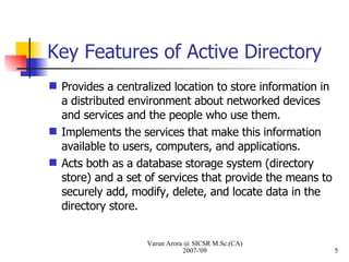 Key Features of Active Directory Provides a centralized location to store information in a distributed environment about networked devices and services and the people who use them. Implements the services that make this information available to users, computers, and applications.  Acts both as a database storage system (directory store) and a set of services that provide the means to securely add, modify, delete, and locate data in the directory store. Varun Arora @ SICSR M.Sc.(CA) 2007-'09 