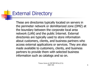 External Directory These are directories typically located on servers in the perimeter network or demilitarized zone (DMZ) at the boundary between the corporate local area network (LAN) and the public Internet. External directories are typically used to store information about customers, clients, and business partners who access external applications or services. They are also made available to customers, clients, and business partners to provide them with selected business information such as catalogs and so on. Varun Arora @ SICSR M.Sc.(CA) 2007-'09 