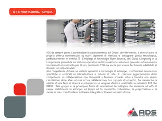 ICT & PROFESSIONAL SEVICES




                      ADS da sempre punta a consolidare il posizionamento sui Clienti di riferimento, a diversificare la
                      propria offerta commerciale su nuovi segmenti di mercato e sviluppare quella tecnologica,
                      particolarmente in ambito IT. L’impiego di tecnologie Open Source, del Cloud Computing e la
                      competenza posseduta sui sistemi operativi mobili rendono le soluzioni proposte estremamente
                      interessanti non soltanto per il loro contenuto TCO ma anche per essere facilmente adattabili ai
                      diversi contesti aziendali.
                      Alle competenze di base su sistemi operativi e tecnologie di sviluppo, si affiancano conoscenze
                      specifiche e verticali su infrastrutture e sistemi di rete. Il continuo aggiornamento delle
                      competenze, in collaborazione con Università e Business schools, oltre a favorire una vivace
                      circolazione delle idee ed una attiva collaborazione tra i gruppi di progetto, ha consentito la
                      nascita di una farm di ricerca e sviluppo in cui vengono ideate e realizzate sia soluzioni B2B che
                      B2B2C. Tale gruppo è la principale fonte di innovazione tecnologica che consente ad ADS di
                      essere stabilmente in anticipo sui tempi ed ha consentito l’ideazione, la progettazione e la
                      messa in esercizio di sistemi software integrati ed innovative piattaforme.
 