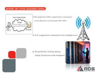 NETWORK AND SYSTEM MANAGEMENT SERVICE



                          Reti geografiche (WAN): progettazione e realizzazione

                           su linee dedicate o con tecnologie VPN in MPLS




                          Wi-Fi: progettazione e realizzazione di reti e Bridging tra reti




                          Tailored Network: Switching, Routing,

                            Cabling, Infrastructure e Asse management
 