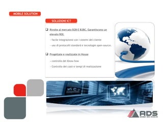 MOBILE SOLUTION

                       SOLUZIONI ICT


                   Rivolte al mercato B2B E B2BC, Garantiscono un
                     elevato ROI.

                     - facile integrazione con i sistemi del cliente

                     - uso di protocolli standard e tecnologie open–source.


                   Progettate e realizzate in House

                     - controllo del Know-how

                     - Controllo dei costi e tempi di realizzazione
 