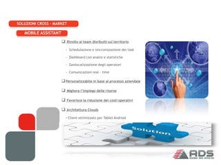SOLUZIONI CROSS - MARKET

   MOBILE ASSISTANT
                       Rivolto ai team disribuiti sul territorio
                        - Schedulazione e sincronizzazione dei task

                        - Dashboard con analisi e statistiche

                        - Geolocalizzazione degli operatori

                        - Comunicazioni real – time

                       Personalizzabile in base al processo aziendale

                       Migliora l’impiego delle risorse

                       Favorisce la riduzione dei costi operativi

                       Architettura Clouds
                        - Client ottimizzato per Tablet Andriod

                        - Nessuna Installazione server
 