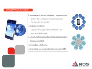 MOBILE DEVICE MANAGEMENT


                       Soluzione per la gestione remota per i dispositivi mobili
                           - Gestione delle configurazioni e delle applicazioni

                           - Protezione dei dati aziendali

                       Bring your own device

                           - supporta l’IT manager nella diversificazione del

                            parco terminali aziendale

                       Aumenta l’ efficienza dei dispositivi e delle applicazioni

                           Enterpise in mobilità

                       Servizio SaaS / On Premise

                       Partenership con un’ azienda leader nel settore MDM
 