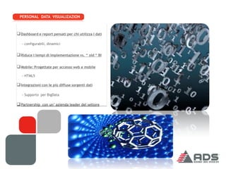 PERSONAL DATA VISUALIZAZION



 Dashboard e report pensati per chi utilizza i dati

   - configurabili, dinamici


 Riduce i tempi di implementazione vs. “ old “ BI

 Mobile: Progettate per accesso web e mobile
   - HTML5

 Integrazioni con le più diffuse sorgenti dati

   - Supporto per BigData

 Partnership con un’ azienda leader del settore
 