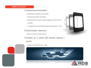 MOBILE SALESMAN

              Soluzione per la forza vendita
                  - Compilazione guidata di contratti

                  - Protezione dei dati aziendali

                  - Acquisizione firma del cliente, pagamento elettronico

                    con POS

                  - Consultazione di documentazione aziendale on - line


              Ciclo di vendita “ Paper free “
                  - Riduce i costi di archiviazione

              Integrato con il sistema ERP aziendale ottimizza i
                  processi

                  - analisi e statistiche real - time
 