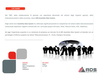 CHI SIAMO


Nel 1987, dalla collaborazione di persone con esperienza decennale nel settore degli impianti speciali, delle
telecomunicazioni e della sicurezza, nasce ADS Assembly Data System.


Negli ultimi anni Assembly Data System ha rafforzato significativamente le competenze nel settore delle telecomunicazioni
instaurando importanti rapporti commerciali con i principali players (Ericsson, Wind, Telecom Italia, H3G, Vodafone).


Ad oggi l’esperienza acquisita in un ventennio di presenza sul mercato fa di ADS Assembly Data System un’azienda con un
portafoglio d’offerta completo nei settori Telecomunicazioni, IT , Civile, Energia e Sicurezza.




                         Azienda                     Chi siamo
                         Settori                     Valori
                         Dati e Competenze           Le Sedi
                         Clienti
                         Ambiente
 