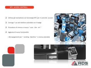 NFC ACCESS CONTROLL




 Utilizza gli smartphone con tecnologia NFC per il controllo accessi

 Coniuga l’ uso del telefono aziendale con il badge

 Procedure di rinnovo e revoca “ over – the – air “

 Aggiunta di nuove funzionalità

   - Micropagamenti per “ vending – Machine “ e mensa aziendale
 