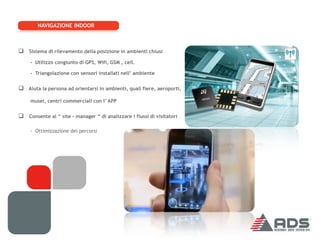 NAVIGAZIONE INDOOR



 Sistema di rilevamento della posizione in ambienti chiusi
     - Utilizzo congiunto di GPS, Wifi, GSM , cell.

     - Triangolazione con sensori installati nell’ ambiente


 Aiuta la persona ad orientarsi in ambienti, quali fiere, aeroporti,
     musei, centri commerciali con l’ APP


 Consente al “ site – manager “ di analizzare i flussi di visitatori

     - Ottimizzazione dei percorsi
 