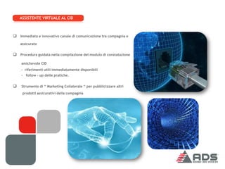 ASSISTENTE VIRTUALE AL CID



 Immediato e innovativo canale di comunicazione tra compagnia e
    assicurato


 Procedura guidata nella compilazione del modulo di constatazione
    amichevole CID
    - riferimenti utili immediatamente disponibili
    - follow – up delle pratiche.


   Strumento di “ Marketing Collaterale “ per pubblicizzare altri
     prodotti assicurativi della compagnia
 