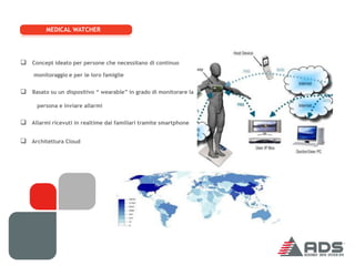 MEDICAL WATCHER




 Concept ideato per persone che necessitano di continuo
     monitoraggio e per le loro famiglie


 Basato su un dispositivo “ wearable” in grado di monitorare la
      persona e inviare allarmi


 Allarmi ricevuti in realtime dai familiari tramite smartphone

 Architettura Cloud
 