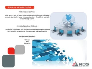 SERVIZI DI VIRTUALIZZAZIONE

                      Virtualizzare significa :

poter gestire dati ed applicazioni indipendentemente dall’hardware,
potendo ripartire le risorse in modo dinamico e flessibile in base alle
                        necessità degli utenti.




                  Per virtualizzazione si intende :

l'astrazione completa di una risorsa normalmente fornita fisicamente
     (un computer, un server) su di una virtuale adatta allo scopo.


                      I prodotti più utilizzati :

                              Wmware
                                 Xen
                              Virtual pc
 