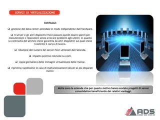 SERVIZI DI VIRTUALIZZAZIONE


                                 VANTAGGI:

 gestione del data center aziendale in modo indipendente dall’hardware.

   Il server e gli altri dispositivi fisici possono quindi essere spenti per
manutenzioni o riparazioni senza arrecare problemi agli utenti, in quanto
la continuità del servizio viene garantita da altri dispositivi sui quali viene
                         trasferito il carico di lavoro.

      riduzione del numero dei server fisici utilizzati dall’azienda.

                    impatto positivo notevole su costi.

       copia giornaliera delle immagini virtualizzate delle risorse.

 ripristino rapidissimo in caso di malfunzionamenti dovuti ai più disparati
                                   motivi.




                                              Molte sono le aziende che per questo motivo hanno avviato progetti di server
                                                             consolidation beneficiando dei relativi vantaggi.
 