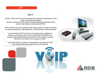 VOIP



                                  COS’ E’ :

Il VoIP, o Voice over IP, è una tecnologia che permette la trasmissione di dati
                         di tipo voce attraverso internet.
    Grazie a numerosi provider VoIP è possibile effettuare telefonate anche
                  verso la rete telefonica tradizionale (PSTN).

VoIP consente una comunicazione audio-video real-time, unicast o multicast,
su rete a pacchetto (es. video telefonata, videochiamata e videoconferenza.

    Le conversazioni VoIP non devono necessariamente viaggiare su
    Internet, ma possono anche usare come mezzo trasmissivo una
   qualsiasi rete privata basata sul protocollo IP, per esempio una LAN
              all'interno di un edificio o di un gruppo di edifici.

    I protocolli usati per codificare e trasmettere le conversazioni VoIP
           sono solitamente denominati Voice over IP protocols
 