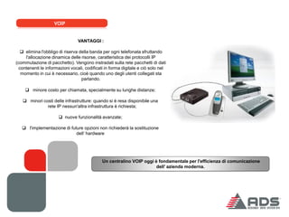 VOIP


                                 VANTAGGI :

   elimina l'obbligo di riserva della banda per ogni telefonata sfruttando
     l'allocazione dinamica delle risorse, caratteristica dei protocolli IP
(commutazione di pacchetto). Vengono instradati sulla rete pacchetti di dati
  contenenti le informazioni vocali, codificati in forma digitale e ciò solo nel
   momento in cui è necessario, cioè quando uno degli utenti collegati sta
                                  parlando.

     minore costo per chiamata, specialmente su lunghe distanze;

    minori costi delle infrastrutture: quando si è resa disponibile una
              rete IP nessun'altra infrastruttura è richiesta;

                       nuove funzionalità avanzate;

    l'implementazione di future opzioni non richiederà la sostituzione
                             dell‘ hardware




                                              Un centralino VOIP oggi è fondamentale per l'efficienza di comunicazione
                                                                       dell’ azienda moderna.
 