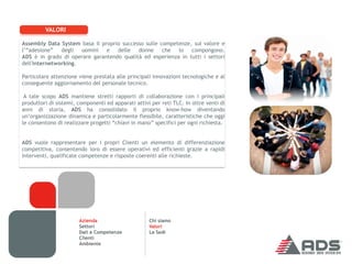 VALORI

Assembly Data System basa il proprio successo sulle competenze, sul valore e
l’“adesione” degli    uomini e delle donne che lo compongono.
ADS è in grado di operare garantendo qualità ed esperienza in tutti i settori
dell'internetworking.

Particolare attenzione viene prestata alle principali innovazioni tecnologiche e al
conseguente aggiornamento del personale tecnico.

 A tale scopo ADS mantiene stretti rapporti di collaborazione con i principali
produttori di sistemi, componenti ed apparati attivi per reti TLC. In oltre venti di
anni di storia, ADS ha consolidato il proprio know-how diventando
un’organizzazione dinamica e particolarmente flessibile, caratteristiche che oggi
le consentono di realizzare progetti “chiavi in mano” specifici per ogni richiesta.


ADS vuole rappresentare per i propri Clienti un elemento di differenziazione
competitiva, consentendo loro di essere operativi ed efficienti grazie a rapidi
interventi, qualificate competenze e risposte coerenti alle richieste.




                       Azienda                      Chi siamo
                       Settori                      Valori
                       Dati e Competenze            Le Sedi
                       Clienti
                       Ambiente
 