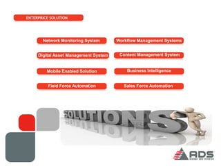 ENTERPRICE SOLUTION




       Network Monitoring System       Workflow Management Systems


     Digital Asset Management System    Content Management System


         Mobile Enabled Solution           Business Intelligence


          Field Force Automation          Sales Force Automation
 
