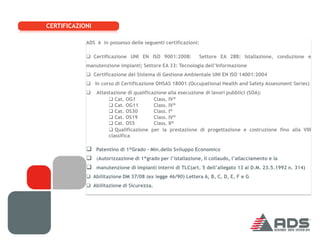 CERTIFICAZIONI

            ADS è in possesso delle seguenti certificazioni:

             Certificazione UNI EN ISO 9001:2008:             Settore EA 28B: Istallazione, conduzione e
            manutenzione impianti; Settore EA 33: Tecnologia dell’Informazione
             Certificazione del Sistema di Gestione Ambientale UNI EN ISO 14001:2004
             In corso di Certificazione OHSAS 18001 (Occupational Health and Safety Assessment Series)
                Attestazione di qualificazione alla esecuzione di lavori pubblici (SOA):
                       Cat. OG1          Class. IV°
                       Cat. OG11         Class. IV°
                       Cat. OS30         Class. I°
                       Cat. OS19         Class. IV°
                       Cat. OS5          Class. II°
                       Qualificazione per la prestazione di progettazione e costruzione fino alla VIII
                      classifica

             Patentino di 1°Grado - Min.dello Sviluppo Economico
             (Autorizzazione di 1°grado per l’istallazione, il collaudo, l’allacciamento e la
             manutenzione di impianti interni di TLC(art. 5 dell’allegato 13 al D.M. 23.5.1992 n. 314)
             Abilitazione DM 37/08 (ex legge 46/90) Lettera A, B, C, D, E, F e G
             Abilitazione di Sicurezza.
 