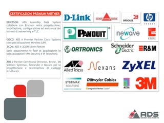 CERTIFICAZIONI PREMIUM PARTNER

ERICSSON: ADS Assembly Data System
collabora con Ericsson nella progettazione,
installazione, configurazione ed assistenza dei
sistemi di networking e TLC.


CISCO: ADS è Premier Partner Cisco Systems
con specializzazione Wireless LAN.
3COM: ADS è 3COM Silver Partner
Sono attualmente in fase di acquisizione le
specializzazioni VPN Security e IP Telephony.


ADS è Partner Certificato Ortronics, Krone, 3M
Volition Systimax, Schneider e Nexans per la
progettazione e realizzazione di cablaggi
strutturati.
 