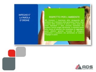 IMPEGNO E’
 LA PAROLA
 D’ORDINE    ADS riconosce l' importanza della salvaguardia dell'
             ambiente per il benessere delle generazioni future, della
             sicurezza delle condizioni di lavoro e della salute dei
             propri dipendenti e della comunità interessata dai
             prodotti e servizi erogati dall'Azienda. Si interessa quindi
             nella ricerca di soluzioni che consentano di raggiungere
             questi obiettivi generali, cercando di sviluppare
             applicazioni e procedure che permettano di tradurre
             l’impegno in azioni.
 