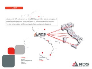 LE SEDI




Attualmente ADS può contare su circa 500 dipendenti tra la sede principale di
Pomezia (Roma) e le sei filiali distribuite sul territorio nazionale (Milano,
Treviso, S. Benedetto del Tronto, Napoli, Palermo, Catania, Cagliari).




                       Azienda                      Chi siamo
                       Settori                      Valori
                       Dati e Competenze            Le Sedi
                       Clienti
                       Ambiente
 