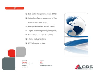 ICT


           Data Center Management Services (DCMS)

           Network and System Management Services

              (front- office e back-office)

           Workflow Management Systems (WFMS)

              Digital Asset Management Systems (DAMS)

           Content Management Systems (CMS)

              Mobile Enabled Solutions

           ICT Professional services




      Azienda                   Telco
      Settori                   ICT
      Dati e Competenze         Civile
      Clienti                   Energia&Sicurezza
      Ambiente
 