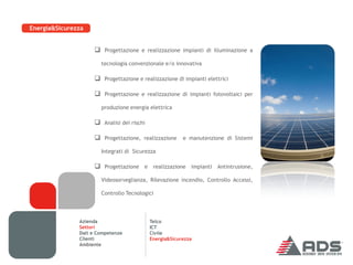 Energia&Sicurezza


                     Progettazione e realizzazione impianti di illuminazione a
                       tecnologia convenzionale e/o innovativa

                     Progettazione e realizzazione di impianti elettrici

                     Progettazione e realizzazione di impianti fotovoltaici per
                       produzione energia elettrica

                     Analisi dei rischi

                     Progettazione, realizzazione e manutenzione di Sistemi
                       Integrati di Sicurezza

                     Progettazione e realizzazione impianti Antintrusione,
                       Videosorveglianza, Rilevazione incendio, Controllo Accessi,

                       Controllo Tecnologici




               Azienda                     Telco
               Settori                     ICT
               Dati e Competenze           Civile
               Clienti                     Energia&Sicurezza
               Ambiente
 