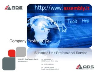 Company Profile 2012

                         Business Unit Professional Service
    Assembly Data System S.p.A.   Via San Salvador, 7
    www.assembly.it               00040 Pomezia (Rm) - Italia

                                  tel +39.06.91801020

                                  fax +39.06.91251056
                                  Email: assembly@assembly.it
 