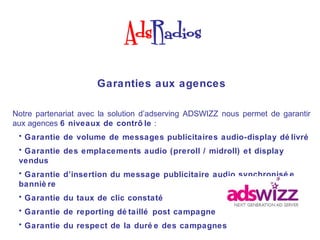 Garanties aux agences

Notre partenariat avec la solution d’adserving ADSWIZZ nous permet de garantir
aux agences 6 niveaux de contrô le :
 • Garantie de volume de messages publicitaires audio-display dé livré
 • Garantie des emplacements audio (preroll / midroll) et display
 vendus
 • Garantie d’insertion du message publicitaire audio synchronisé e
 banniè re
 • Garantie du taux de clic constaté
 • Garantie de reporting dé taillé post campagne
 • Garantie du respect de la duré e des campagnes
 