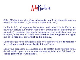 Selon Mé diamé trie, plus d’un internaute sur 3 se connecte tous les
mois à un site Radio 2.0 (14 millions – MNR mai 2012).

La Radio 2.0, qui regroupe les acteurs traditionnels de la FM et les
nouveaux acteurs sur internet (webradios, smartradios et plateformes de
streaming), possè de des atouts uniques de communication pour les
marques, aussi bien au niveau de la qualité des supports en ligne
que de l’efficacité du format audio-display.

L’ambition que nous partageons avec nos é diteurs est de dé velopper
le 1 er ré seau publicitaire Radio 2.0 en France.

Nous vous proposons ce couplage afin de profiter d’une nouvelle forme
de valorisation pour vos marques, complé mentaire à la FM, basé sur
l’engagement de l’utilisateur.
 