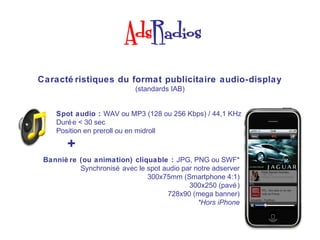 Caracté ristiques du format publicitaire audio-display
                            (standards IAB)


    Spot audio : WAV ou MP3 (128 ou 256 Kbps) / 44,1 KHz
    Duré e < 30 sec
    Position en preroll ou en midroll

        +
                                                               Ads by Baracoda

 Banniè re (ou animation) cliquable : JPG, PNG ou SWF*
           Synchronisé avec le spot audio par notre adserver
                               300x75mm (Smartphone 4:1)
                                            300x250 (pavé )
                                     728x90 (mega banner)
                                               *Hors iPhone
 