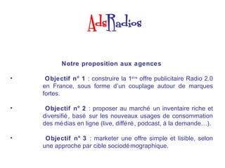 Notre proposition aux agences

•    Objectif n° 1 : construire la 1è re offre publicitaire Radio 2.0
    en France, sous forme d’un couplage autour de marques
    fortes.

•    Objectif n° 2 : proposer au marché un inventaire riche et
    diversifié , basé sur les nouveaux usages de consommation
    des mé dias en ligne (live, diffé ré , podcast, à la demande…).

•    Objectif n° 3 : marketer une offre simple et lisible, selon
    une approche par cible sociodé mographique.
 