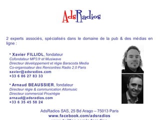 2 experts associé s, spé cialisé s dans le domaine de la pub & des mé dias en
ligne :

 • Xavier FILLIOL, fondateur
 Cofondateur MP3.fr et Musiwave
 Directeur développement et régie Baracoda Media
 Co-organisateur des Rencontres Radio 2.0 Paris
 xavier@ adsradios.com
 +33 6 86 27 83 33

 • Arnaud BEAUSSIER, fondateur
 Directeur régie & communication Allomusic
 Directeur commercial Proxirégie
 arnaud@ adsradios.com
 +33 6 35 45 58 24

                   AdsRadios SAS, 25 Bd Arago – 75013 Paris
                      www.facebook.com/adsradios
 
