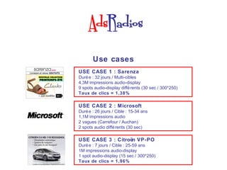 Use cases
USE CASE 1 : Sarenza
Duré e : 32 jours / Multi-cibles
4,3M impressions audio-display
9 spots audio-display diffé rents (30 sec / 300*250)
Taux de clics = 1,38%

USE CASE 2 : Microsoft
Duré e : 26 jours / Cible : 15-34 ans
1,1M impressions audio
2 vagues (Carrefour / Auchan)
2 spots audio diffé rents (30 sec)

USE CASE 3 : Citroën VP-PO
Duré e : 7 jours / Cible : 25-59 ans
1M impressions audio-display
1 spot audio-display (15 sec / 300*250)
Taux de clics = 1,96%
 