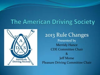 2013 Rule Changes
          Presented by
         Merridy Hance
      CDE Committee Chair
                 &
            Jeff Morse
Pleasure Driving Committee Chair
 