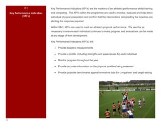 2.1               Key Performance Indicators (KPI’s) are the markers of an athlete’s performance whilst training
     Key Performance Indicators   and competing. The KPI’s within the programme are used to monitor, evaluate and help direct
               (KPI’s)            individual physical preparation and confirm that the interventions delivered by the Coaches are
                                  eliciting the response required.

                                  Within S&C, KPI’s are used to mark an athlete’s physical performance. We see this as
                                  necessary to ensure each individual continues to make progress and evaluations can be made
                                  at any stage of their development.

                                  Key Performance Indicators (KPI’s) will:

                                         Provide baseline measurements

                                         Provide a profile, including strengths and weaknesses for each individual

                                         Monitor progress throughout the year

                                         Provide accurate information on the physical qualities being assessed

                                         Provide possible benchmarks against normative data for comparison and target setting




10
 