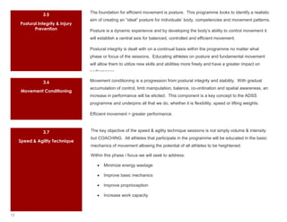 The foundation for efficient movement is posture. This programme looks to identify a realistic
                3.5
                                   aim of creating an “ideal” posture for individuals’ body, competencies and movement patterns.
     Postural Integrity & Injury
            Prevention             Posture is a dynamic experience and by developing the body’s ability to control movement it
                                   will establish a central axis for balanced, controlled and efficient movement.

                                   Postural integrity is dealt with on a continual basis within the programme no matter what
                                   phase or focus of the sessions. Educating athletes on posture and fundamental movement
                                   will allow them to utilize new skills and abilities more freely and have a greater impact on
                                   performance.

                3.6                Movement conditioning is a progression from postural integrity and stability. With gradual
                                   accumulation of control, limb manipulation, balance, co-ordination and spatial awareness, an
     Movement Conditioning
                                   increase in performance will be elicited. This component is a key concept to the ADSS
                                   programme and underpins all that we do, whether it is flexibility, speed or lifting weights.

                                   Efficient movement = greater performance.



                3.7                The key objective of the speed & agility technique sessions is not simply volume & intensity
                                   but COACHING. All athletes that participate in the programme will be educated in the basic
     Speed & Agility Technique
                                   mechanics of movement allowing the potential of all athletes to be heightened.

                                   Within this phase / focus we will seek to address:

                                          Minimize energy wastage

                                          Improve basic mechanics

                                          Improve proprioception

                                          Increase work capacity



13
 