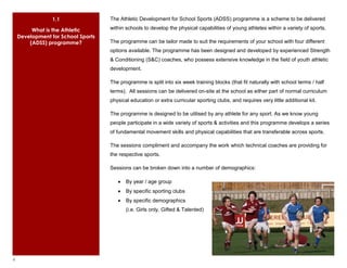 1.1                The Athletic Development for School Sports (ADSS) programme is a scheme to be delivered

         What is the Athletic       within schools to develop the physical capabilities of young athletes within a variety of sports.
    Development for School Sports
        (ADSS) programme?           The programme can be tailor made to suit the requirements of your school with four different
                                    options available. The programme has been designed and developed by experienced Strength
                                    & Conditioning (S&C) coaches, who possess extensive knowledge in the field of youth athletic
                                    development.

                                    The programme is split into six week training blocks (that fit naturally with school terms / half
                                    terms). All sessions can be delivered on-site at the school as either part of normal curriculum
                                    physical education or extra curricular sporting clubs, and requires very little additional kit.

                                    The programme is designed to be utilised by any athlete for any sport. As we know young
                                    people participate in a wide variety of sports & activities and this programme develops a series
                                    of fundamental movement skills and physical capabilities that are transferable across sports.

                                    The sessions compliment and accompany the work which technical coaches are providing for
                                    the respective sports.

                                    Sessions can be broken down into a number of demographics:

                                           By year / age group
                                           By specific sporting clubs
                                           By specific demographics
                                           (i.e. Girls only, Gifted & Talented)




4
 