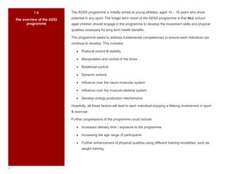 1.6                       The ADSS programme is initially aimed at young athletes, aged 14 – 18 years who show

        The overview of the ADSS                potential in any sport. The longer term vision of the ADSS programme is that ALL school
              programme                         aged children should engage in the programme to develop the movement skills and physical
                                                qualities necessary for long term health benefits.

                                                The programme seeks to address fundamental competencies to ensure each individual can
                                                continue to develop. This includes:

                                                       Postural control & stability

                                                       Manipulation and control of the limbs

                                                       Rotational control

                                                       Dynamic actions

                                                       Influence over the neuro-muscular system

                                                       Influence over the musculo-skeletal system

                                                       Develop energy production mechanisms

    Suspendisse elementum rhoncus velit.        Hopefully, all these factors will lead to each individual enjoying a lifelong involvement in sport
         Nulla turpis metus, faucibus nec,
             dignissim at, cursus in, tortor.   & exercise.

                                                Further progressions of the programme could include:

                                                       Increased delivery time / exposure to the programme

                                                       Increasing the age range of participants

                                                       Further enhancement of physical qualities using different training modalities, such as
                                                       weight training




7
 