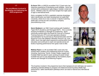 1.7                 Dr Kevin Till is a UKSCA accredited S & C Coach who has
                                     extensive experience of developing youth athletes. Kevin has
     The practitioners involved in   worked within professional rugby league, football, cricket and
    developing and delivering the    tennis. Athletes under his care have ranged from eight years
          ADSS programme             of age to international level.
                                     Kevin completed his PhD in paediatric exercise physiology,
                                     talent identification and talent development at Leeds Met
                                     University, where he is now a Lecturer in Sports Coaching
                                     whilst also running his own consultancy company
                                     (ktconditioning.co.uk)


                                     Kevin Shattock is an S&C Coach working with Castleford
                                     Tigers RLFC Academy and Harrogate RUFC. He is currently
                                     studying his Masters in Strength & Conditioning. Kevin
                                     previously worked within the Royal Air Force as a Physical
                                     Training Instructor (PTI) and was awarded a Queens
                                     Commendation for his services to Physical Education and the
                                     Royal Air Force (Her Majesty’s Birthday Honours List, June
                                     2004). Kevin has eight years experience working within formal
                                     education and continues to coach and operate across all
                                     levels of sporting performance from grass roots to elite.



                                     Mathew Pears is a UK accredited S&C coach who has
                                     worked within amateur and professional sport for 9 years,
                                     Including; Swimming, Tennis, Cricket, Rugby League and
                                     Football. Matt has spent 6 years working at Leeds United
                                     Football club and is now responsible for the Academy Sport
                                     Science and Strength & Conditioning Program.




                                     The Coaches involved in the programme due to their background and skill base can assist in
                                     identifying potential athletes to progress onto National Governing Body (NGB) high
                                     performance / talent identification pathways which can lead to national and international
                                     success.
8
 
