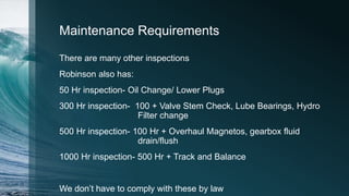 Maintenance Requirements
There are many other inspections
Robinson also has:
50 Hr inspection- Oil Change/ Lower Plugs
300 Hr inspection- 100 + Valve Stem Check, Lube Bearings, Hydro
Filter change
500 Hr inspection- 100 Hr + Overhaul Magnetos, gearbox fluid
drain/flush
1000 Hr inspection- 500 Hr + Track and Balance
We don’t have to comply with these by law
 