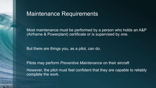 Maintenance Requirements
Most maintenance must be performed by a person who holds an A&P
(Airframe & Powerplant) certificate or is supervised by one.
But there are things you, as a pilot, can do.
Pilots may perform Preventive Maintenance on their aircraft
However, the pilot must feel confident that they are capable to reliably
complete the work.
 