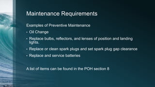 Maintenance Requirements
Examples of Preventive Maintenance
• Oil Change
• Replace bulbs, reflectors, and lenses of position and landing
lights.
• Replace or clean spark plugs and set spark plug gap clearance
• Replace and service batteries
A list of items can be found in the POH section 8
 
