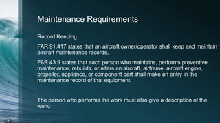 Maintenance Requirements
Record Keeping
FAR 91.417 states that an aircraft owner/operator shall keep and maintain
aircraft maintenance records.
FAR 43.9 states that each person who maintains, performs preventive
maintenance, rebuilds, or alters an aircraft, airframe, aircraft engine,
propeller, appliance, or component part shall make an entry in the
maintenance record of that equipment.
The person who performs the work must also give a description of the
work.
 