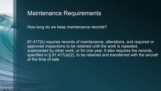 Maintenance Requirements
How long do we keep maintenance records?
91.417(b) requires records of maintenance, alterations, and required or
approved inspections to be retained until the work is repeated,
superseded by other work, or for one year. It also requires the records,
specified in § 91.417(a)(2), to be retained and transferred with the aircraft
at the time of sale
 