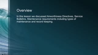 Overview
In this lesson we discussed Airworthiness Directives, Service
Bulletins, Maintenance requirements including types of
maintenance and record keeping.
 