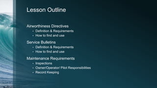 Lesson Outline
Airworthiness Directives
• Definition & Requirements
• How to find and use
Service Bulletins
• Definition & Requirements
• How to find and use
Maintenance Requirements
• Inspections
• Owner/Operator/ Pilot Responsibilities
• Record Keeping
 