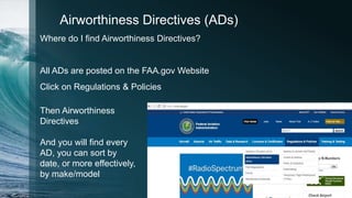 Airworthiness Directives (ADs)
Where do I find Airworthiness Directives?
All ADs are posted on the FAA.gov Website
Click on Regulations & Policies
Then Airworthiness
Directives
And you will find every
AD, you can sort by
date, or more effectively,
by make/model
 